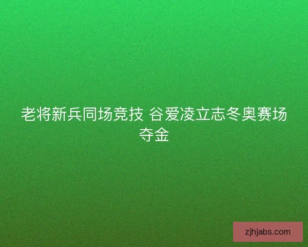 老将新兵同场竞技 谷爱凌立志冬奥赛场夺金