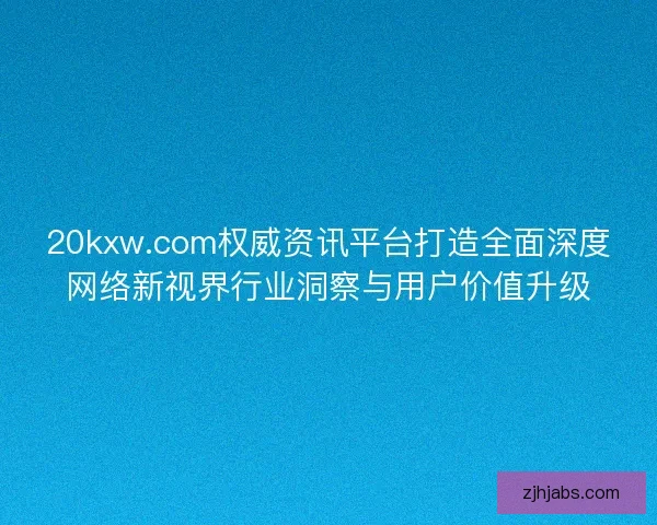 20kxw.com权威资讯平台打造全面深度网络新视界行业洞察与用户价值升级