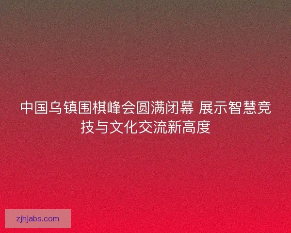 中国乌镇围棋峰会圆满闭幕 展示智慧竞技与文化交流新高度